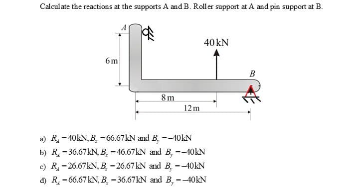 Calculate the reactions at the supports A and B. Roller support at A and pin support at B.
6m
8m
12m
40 kN
a) R₁ = 40kN, B₂ = 66.67kN and B. =-40kN
b) R₂ = 36.67kN, B = 46.67kN and B. =-40kN
c) R₂ = 26.67kN, B =26.67 kN and B, = -40kN
d) R₁ = 66.67 kN, B = 36.67kN and B, = -40kN
B