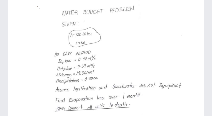 1.
WATER BUDGET PROBLEM
GIVEN :
A-120 00 ha
La ke
30 DAYS PERIOD
Inflow = 0 42m%
Oute low = 0-37 m
4Storage = 19,560m³
Precipitation = 3. 30 cn
Assume Iopiltration and Groudwater are not Signipicant
Find Evaporation loss over I month -
KEY; Convert oll units to depth -
