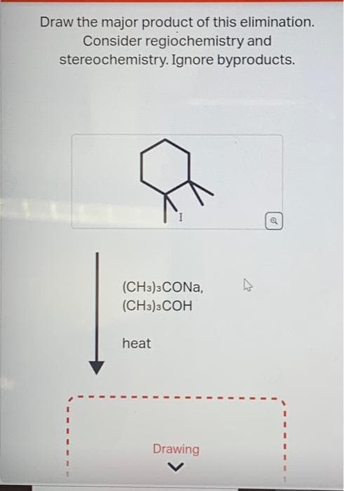 Draw the major product of this elimination.
Consider regiochemistry and
stereochemistry. Ignore byproducts.
(CH3)3CONA,
(CH3)3COH
heat
Drawing
d