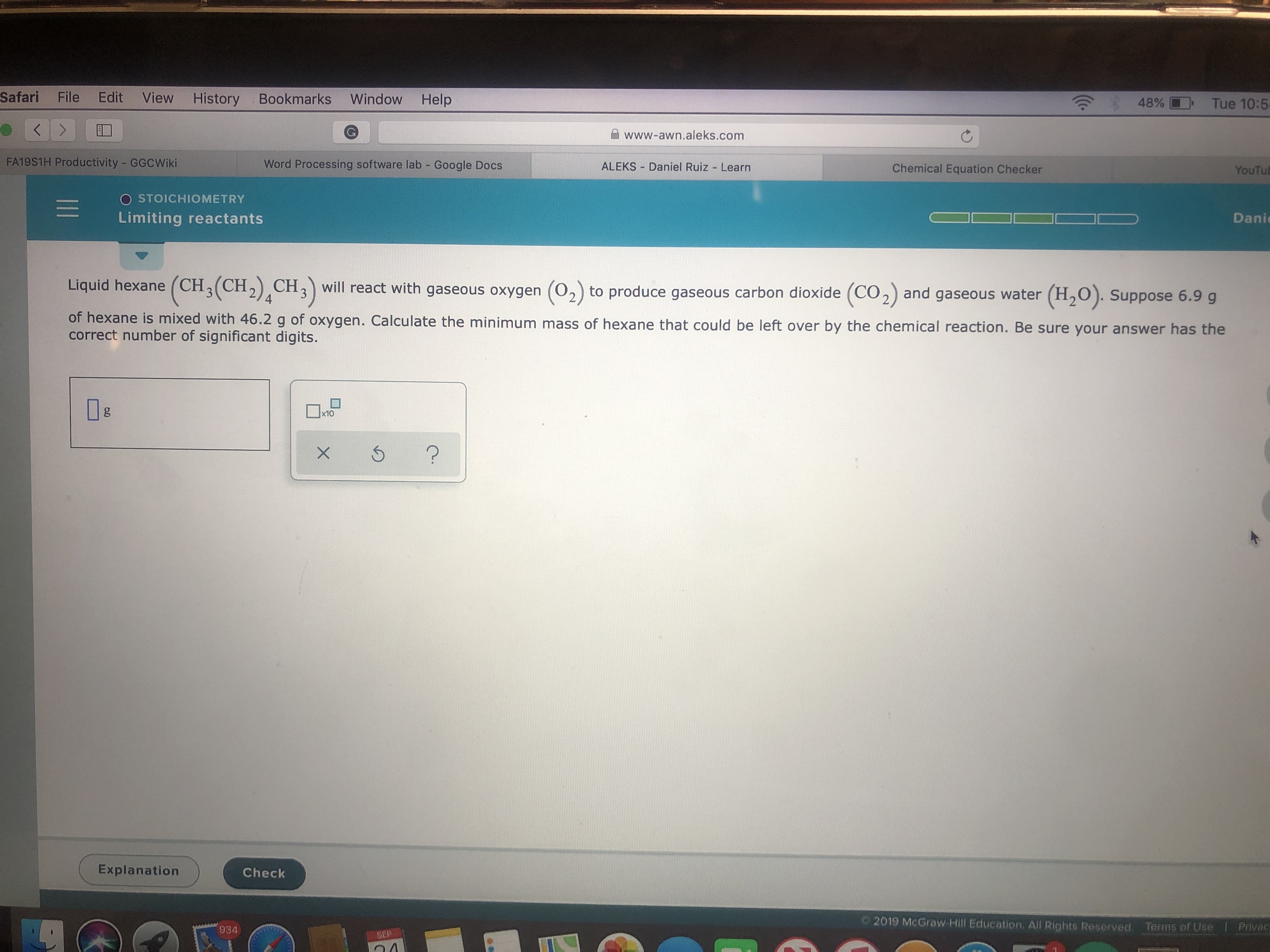 Safari File Edit
View History Bookmarks
Window
Help
48%D
Tue 10:5
<
www-awn.aleks.com
FA19S1H Productivity GGCWiki
Word Processing software lab Google Docs
ALEKS Daniel Ruiz Learn
Chemical Equation Checker
YouTub
O STOICHIOMETRY
Limiting reactants
Dani
Liquid hexane (CH3(CH2)CH3
will react with gaseous oxygen
(CO2)
(02) to produce gaseous carbon dioxide
(H2O). Suppose 6.9 g
and gaseous water
4
of hexane is mixed with 46.2 g of oxygen. Calculate the minimum mass of hexane that could be left over by the chemical reaction. Be sure your answer has the
correct number of significant digits.
gg
x10
?
X
Explanation
Check
2019 McGraw-Hill Education. All Rights Reserved.
Terms of Use
Prvac
934
SEP
n4
II
