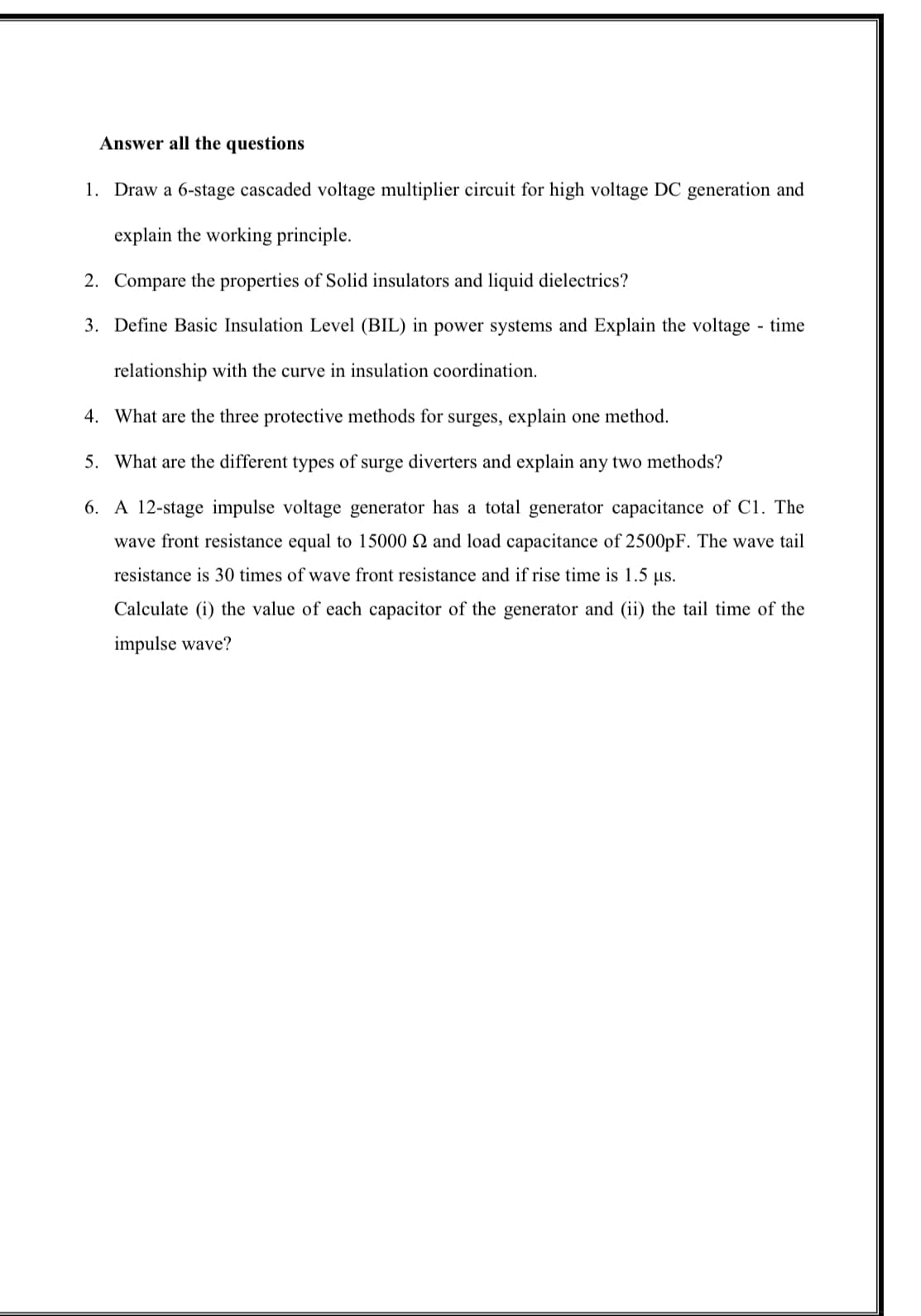 Answer all the questions
1. Draw a 6-stage cascaded voltage multiplier circuit for high voltage DC generation and
explain the working principle.
2. Compare the properties of Solid insulators and liquid dielectrics?
3. Define Basic Insulation Level (BIL) in power systems and Explain the voltage - time
relationship with the curve in insulation coordination.
4.
What are the three protective methods for surges, explain one method.
5. What are the different types of surge diverters and explain any two methods?
6. A 12-stage impulse voltage generator has a total generator capacitance of C1. The
wave front resistance equal to 15000 2 and load capacitance of 2500pF. The wave tail
resistance is 30 times of wave front resistance and if rise time is 1.5 µs.
Calculate (i) the value of each capacitor of the generator and (ii) the tail time of the
impulse wave?