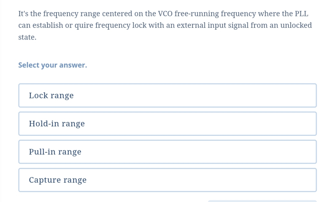 It's the frequency range centered on the VCO free-running frequency where the PLL
can establish or quire frequency lock with an external input signal from an unlocked
state.
Select your answer.
Lock range
Hold-in range
Pull-in range
Capture range
