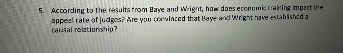 5. According to the results from Baye and Wright, how does economic training impact the
appeal rate of judges? Are you convinced that Baye and Wright have established a
causal relationship?