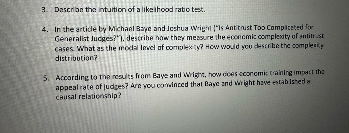 3. Describe the intuition of a likelihood ratio test.
4. In the article by Michael Baye and Joshua Wright ("Is Antitrust Too Complicated for
Generalist Judges?"), describe how they measure the economic complexity of antitrust
cases. What as the modal level of complexity? How would you describe the complexity
distribution?
5. According to the results from Baye and Wright, how does economic training impact the
appeal rate of judges? Are you convinced that Baye and Wright have established a
causal relationship?