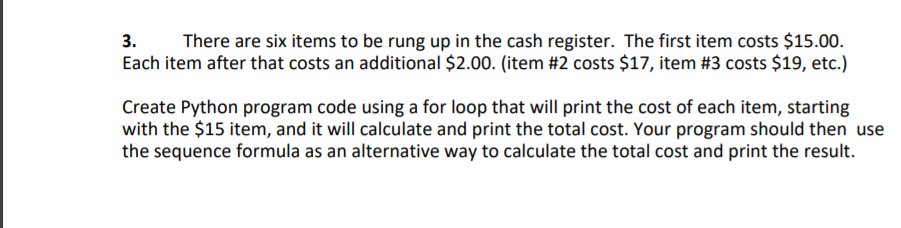 There are six items to be rung up in the cash register. The first item costs $15.00.
Each item after that costs an additional $2.00. (item #2 costs $17, item #3 costs $19, etc.)
3.
Create Python program code using a for loop that will print the cost of each item, starting
with the $15 item, and it will calculate and print the total cost. Your program should then use
the sequence formula as an alternative way to calculate the total cost and print the result.
