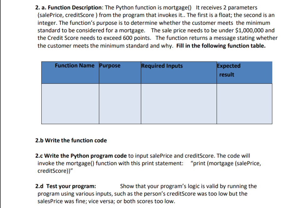 2. a. Function Description: The Python function is mortgage() It receives 2 parameters
(salePrice, creditScore ) from the program that invokes it.. The first is a float; the second is an
integer. The function's purpose is to determine whether the customer meets the minimum
standard to be considered for a mortgage. The sale price needs to be under $1,000,000 and
the Credit Score needs to exceed 600 points. The function returns a message stating whether
the customer meets the minimum standard and why. Fill in the following function table.
Function Name Purpose
Required Inputs
Expected
result
2.b Write the function code
2.c Write the Python program code to input salePrice and creditScore. The code will
invoke the mortgage() function with this print statement: "print (mortgage (salePrice,
creditScore))"
2.d Test your program:
program using various inputs, such as the person's creditScore was too low but the
salesPrice was fine; vice versa; or both scores too low.
Show that your program's logic is valid by running the
