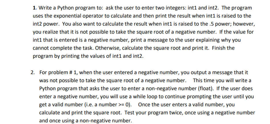 2. For problem # 1, when the user entered a negative number, you output a message that it
was not possible to take the square root of a negative number. This time you will write a
Python program that asks the user to enter a non-negative number (float). If the user does
enter a negative number, you will use a while loop to continue prompting the user until you
get a valid number (i.e. a number >= 0).
Once the user enters a valid number, you
calculate and print the square root. Test your program twice, once using a negative number
and once using a non-negative number.
