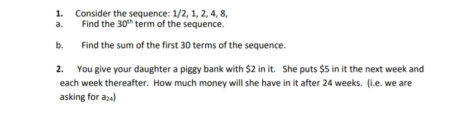 Consider the sequence: 1/2, 1, 2, 4, 8,
Find the 30th term of the sequence.
1.
a.
b.
Find the sum of the first 30 terms of the sequence.
You give your daughter a piggy bank with $2 in it. She puts $5 in it the next week and
each week thereafter. How much money will she have in it after 24 weeks. (i.e. we are
asking for a24)
2.
