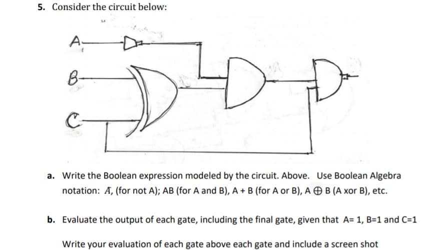 5. Consider the circuit below:
A-
B-
C-
a. Write the Boolean expression modeled by the circuit. Above. Use Boolean Algebra
notation: A, (for not A); AB (for A and B), A + B (for A or B), A Ð B (A xor B), etc.
b. Evaluate the output of each gate, including the final gate, given that A= 1, B=1 and C=1
Write your evaluation of each gate above each gate and include a screen shot
