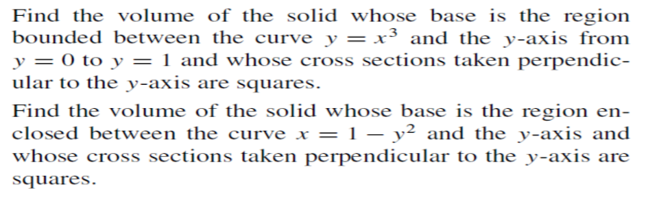 Find the volume of the solid whose base is the region
bounded between the curve y = x³ and the y-axis from
y = 0 to y = 1 and whose cross sections taken perpendic-
ular to the y-axis are squares.
%3D
Find the volume of the solid whose base is the region en-
closed between the curve x = 1 – y² and the y-axis and
whose cross sections taken perpendicular to the y-axis are
squares.
