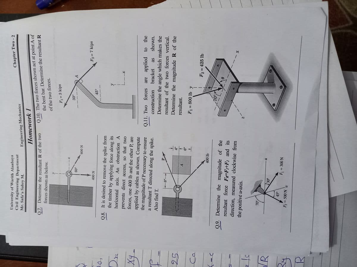 University of Warith Alanbaya
Civil Engincering Department
Chapter Two - 2
Mr. Safa'a Sabry M.
Engineering Mechanics
Homework 1
Q.10. The two forces shown act at point A of
the bent bar. Determine the resultant R
of the two forces.
Q.7. Determine the resultant R of the twO
forces shown as below.
F1= 3 kips
A
o09
N 009,
F2= 7 kips
400 N
45°
Q.8. It is desired to remove the spike from
the timber by applying force along its
horizontal axis. An obstruction A
prevents direct access, so that two
forces, one 400 lb and the other P, are
x--
applied by cables as shown. Compute
the magnitude of P necessary to ensure
a resultant T directed along the spike.
Q.11. Two forces
are applied to the
construction
bracket
as
shown.
Also find T.
Determine the angle which makes the
P.
resultant of the two forces vertical.
25
Determine the magnitude R of the
resultant.
A.
F1 = 800 lb y
F2 = 425 lb
%3D
400 lb
Q.9. Determine the magnitude of the
70°
resultant force F-F+F2 and its
direction, measured clockwise from
the positivė u-axis.
VR
45°
F = 300 N
F=500 N v
