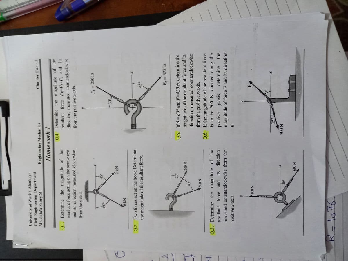 University of Warith Alanbaya
Civil Engineering Department
Mr. Safa'a Sabry M.
Engineering Mechanies
Chapter Two - 1
Homework 1
Q.4. Determine the magnitude of the
resultant force FeF+F and its
direction, measured counterclockwise
from the positive x-axis.
Q.1. Determine the magnitude of the
resultant force acting on the screw eye
and its direction measured clockwise
from the x-axis.
F 250 lb
09
30
2 kN
6 kN
Q.2. Two forces act on the hook. Determine
X-
the magnitude of the resultant force.
45°
F2= 375 lb
Q.5. If0 = 60° and F=450 N, determine the
magnitude of the resultant force and its
N 00
direction, measured counterclockwise
from the positive x-axis.
Q.6. If the magnitude of the resultant force
is to be 500 N, directed along the
N 00,
Q.3. Determine the magnitude of the
resultant force and its direction
positive
magnitude of force F and its direction
y-axis,
determine
the
measured counterclockwise from the
positive x-axis.
N 008
IS
X-
N 00 N
N 009
