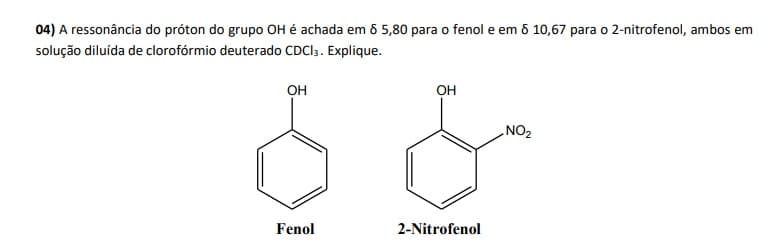 04) A ressonância do próton do grupo OH é achada em 6 5,80 para o fenol e em 6 10,67 para o 2-nitrofenol, ambos em
solução diluída de clorofórmio deuterado CDCI3. Explique.
он
OH
ZON
Fenol
2-Nitrofenol
