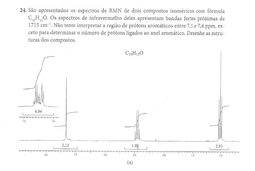 24. São apresentados os espectros de RMN de dois compostos isoméricos com fórmula
CH,0. Os espectros de infravermelho deles apresentam bandas fortes próximas de
1715 cm!. Não tente interpretar a região de prótons aromáticos entre 7,1 e 7,4 ppm, ex-
ceto para determinar o número de prótons ligados ao anel aromático. Desenhe as estru-
turas dos compostos.
C10H120
4,94
73
2.12
1,99
2,93
4.0
35
30
2,5
2.0
13
1.0
(a)
