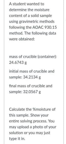 A student wanted to
determine the moisture
content of a solid sample
using gravimetric methods
following the AOAC 930.15
method. The following data
were obtained:
mass of crucible (container):
24.6743 g
initial mass of crucible and
sample: 34.2134 g
final mass of crucible and
sample: 32.0567 g
Calculate the %moisture of
this sample. Show your
entire solving process. You
may upload a photo of your
solution or you may just
type it in.
