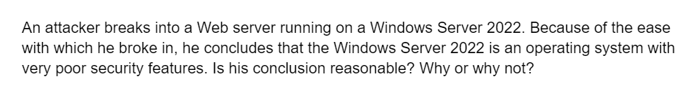 An attacker breaks into a Web server running on a Windows Server 2022. Because of the ease
with which he broke in, he concludes that the Windows Server 2022 is an operating system with
very poor security features. Is his conclusion reasonable? Why or why not?