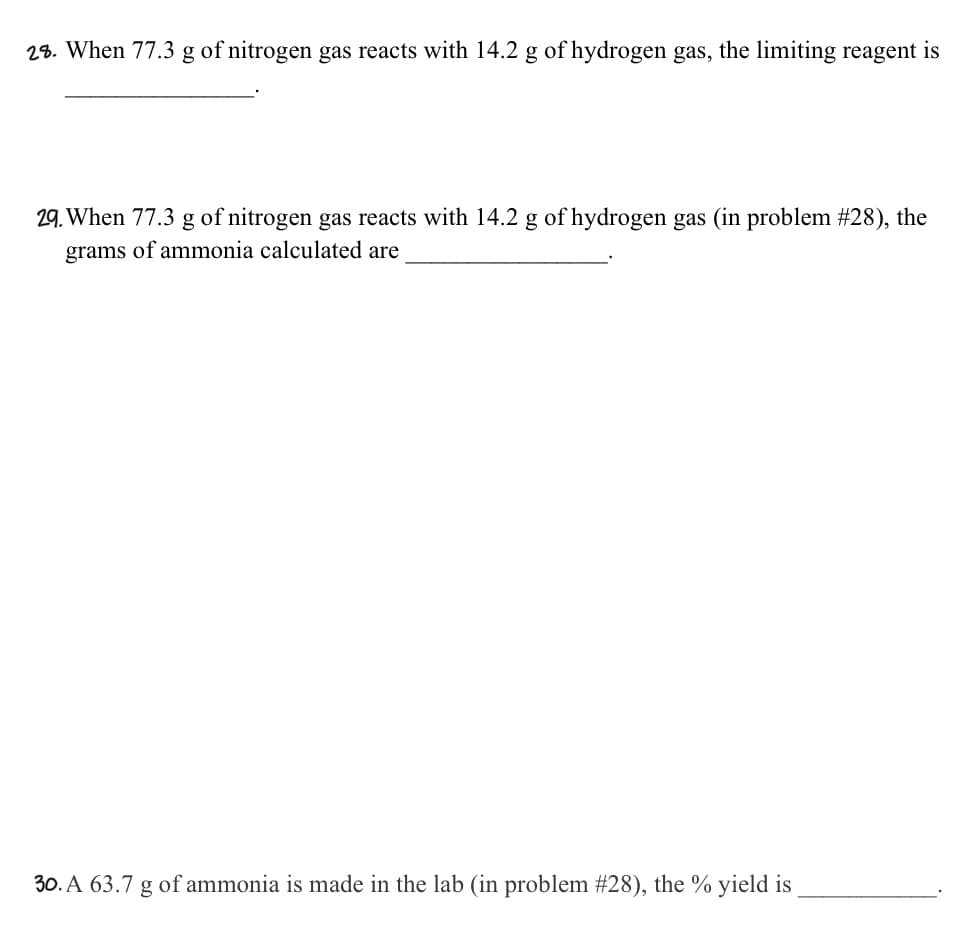 28. When 77.3 g of nitrogen gas reacts with 14.2 g of hydrogen gas, the limiting reagent is
29. When 77.3 g of nitrogen gas reacts with 14.2 g of hydrogen gas (in problem #28), the
grams of ammonia calculated are
30. A 63.7 g of ammonia is made in the lab (in problem #28), the % yield is