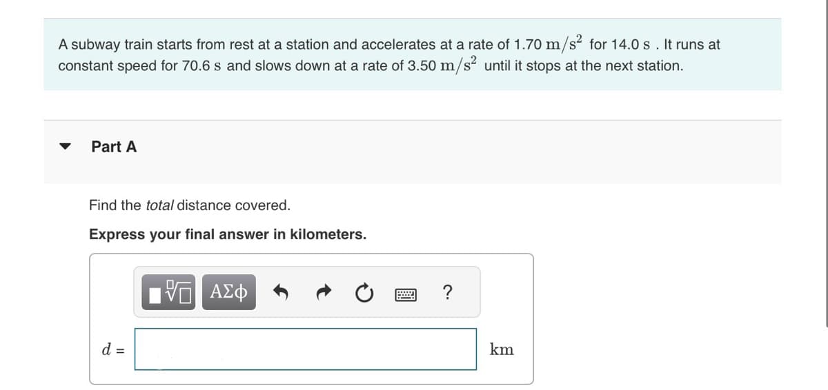 A subway train starts from rest at a station and accelerates at a rate of 1.70 m/s² for 14.0 s. It runs at
constant speed for 70.6 s and slows down at a rate of 3.50 m/s² until it stops at the next station.
Part A
Find the total distance covered.
Express your final answer in kilometers.
d =
ΑΣΦ
?
km