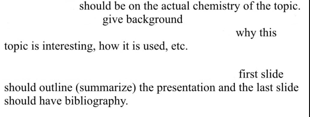 should be on the actual chemistry of the topic.
give background
topic is interesting, how it is used, etc.
why this
first slide
should outline (summarize) the presentation and the last slide
should have bibliography.