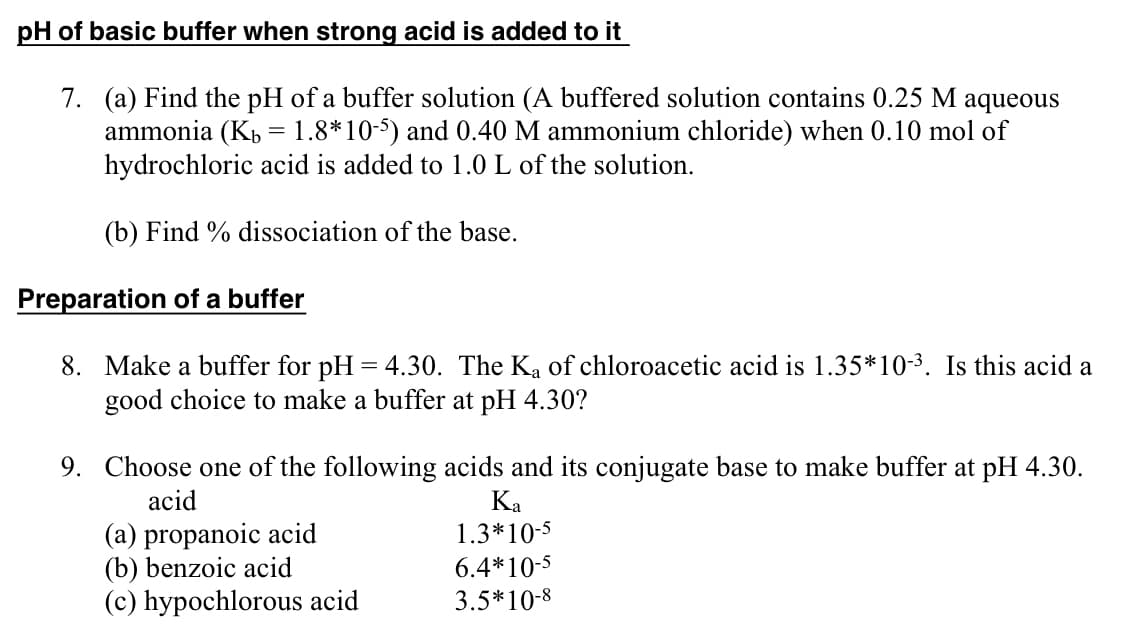 pH of basic buffer when strong acid is added to it
7. (a) Find the pH of a buffer solution (A buffered solution contains 0.25 M aqueous
ammonia (K = 1.8*10-5) and 0.40 M ammonium chloride) when 0.10 mol of
hydrochloric acid is added to 1.0 L of the solution.
(b) Find % dissociation of the base.
Preparation of a buffer
8. Make a buffer for pH = 4.30. The Ka of chloroacetic acid is 1.35*10-³. Is this acid a
good choice to make a buffer at pH 4.30?
9. Choose one of the following acids and its conjugate base to make buffer at pH 4.30.
acid
(a) propanoic acid
(b) benzoic acid
(c) hypochlorous acid
Ka
1.3*10-5
6.4*10-5
3.5*10-8