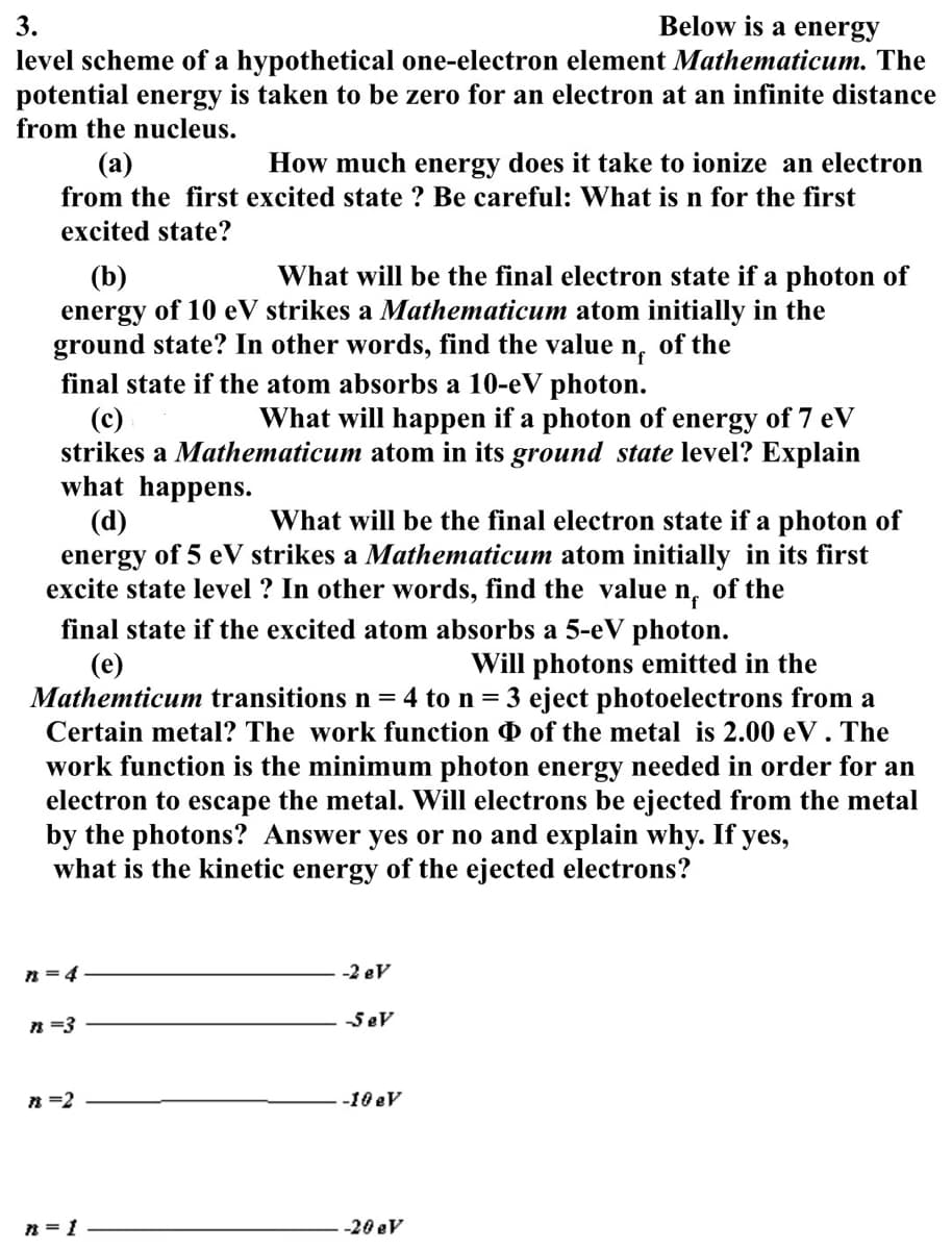 3.
Below is a energy
level scheme of a hypothetical one-electron element Mathematicum. The
potential energy is taken to be zero for an electron at an infinite distance
from the nucleus.
(a)
How much energy does it take to ionize an electron
from the first excited state? Be careful: What is n for the first
excited state?
(b)
What will be the final electron state if a photon of
energy of 10 eV strikes a Mathematicum atom initially in the
ground state? In other words, find the value nf of the
final state if the atom absorbs a 10-eV photon.
(c)
What will happen if a photon of energy of 7 eV
strikes a Mathematicum atom in its ground state level? Explain
what happens.
(d)
What will be the final electron state if a photon of
energy of 5 eV strikes a Mathematicum atom initially in its first
excite state level? In other words, find the value n of the
final state if the excited atom absorbs a 5-eV photon.
(e)
Will photons emitted in the
Mathemticum transitions n = 4 to n = 3 eject photoelectrons from a
Certain metal? The work function of the metal is 2.00 eV. The
work function is the minimum photon energy needed in order for an
electron to escape the metal. Will electrons be ejected from the metal
by the photons? Answer yes or no and explain why. If yes,
what is the kinetic energy of the ejected electrons?
n = 4
n =3
n =2
-2 eV
-Sev
-10 eV
n = 1
-20 eV