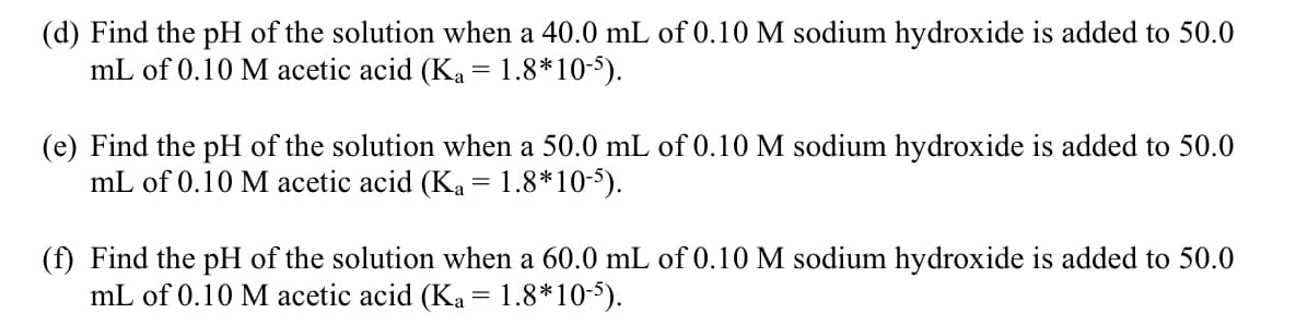 (d) Find the pH of the solution when a 40.0 mL of 0.10 M sodium hydroxide is added to 50.0
mL of 0.10 M acetic acid (Ka = 1.8*10-5).
(e) Find the pH of the solution when a 50.0 mL of 0.10 M sodium hydroxide is added to 50.0
mL of 0.10 M acetic acid (Ka = 1.8*10-5).
(f) Find the pH of the solution when a 60.0 mL of 0.10 M sodium hydroxide is added to 50.0
mL of 0.10 M acetic acid (Ka = 1.8*10-5).