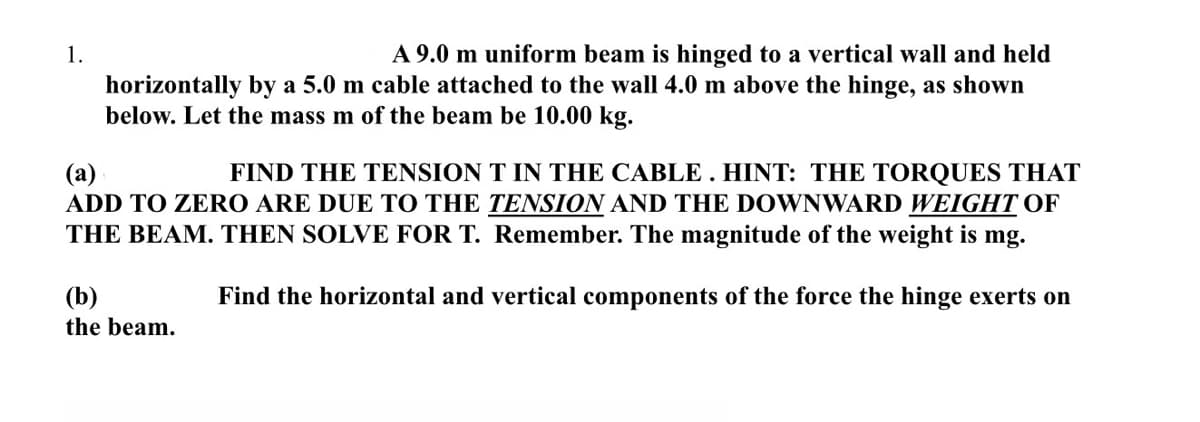 1.
A 9.0 m uniform beam is hinged to a vertical wall and held
horizontally by a 5.0 m cable attached to the wall 4.0 m above the hinge, as shown
below. Let the mass m of the beam be 10.00 kg.
(a)
FIND THE TENSION T IN THE CABLE. HINT: THE TORQUES THAT
ADD TO ZERO ARE DUE TO THE TENSION AND THE DOWNWARD WEIGHT OF
THE BEAM. THEN SOLVE FOR T. Remember. The magnitude of the weight is mg.
Find the horizontal and vertical components of the force the hinge exerts on
(b)
the beam.