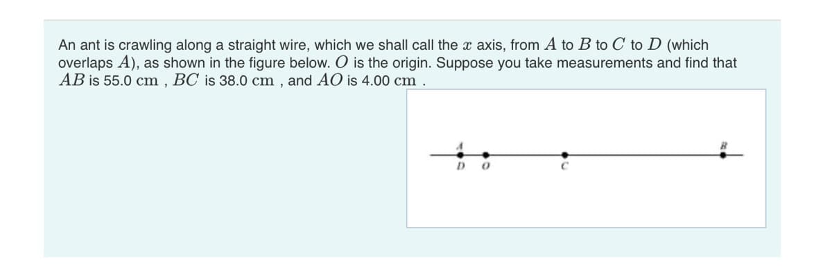 An ant is crawling along a straight wire, which we shall call the x axis, from A to B to C to D (which
overlaps A), as shown in the figure below. O is the origin. Suppose you take measurements and find that
AB is 55.0 cm, BC is 38.0 cm, and AO is 4.00 cm .
A
D
0
C
