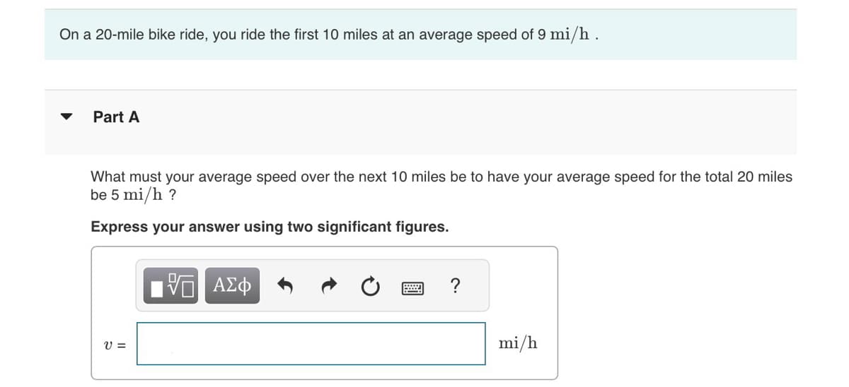 On a 20-mile bike ride, you ride the first 10 miles at an average speed of 9 mi/h .
Part A
What must your average speed over the next 10 miles be to have your average speed for the total 20 miles
be 5 mi/h ?
Express your answer using two significant figures.
V =
V ΑΣΦ
mi/h