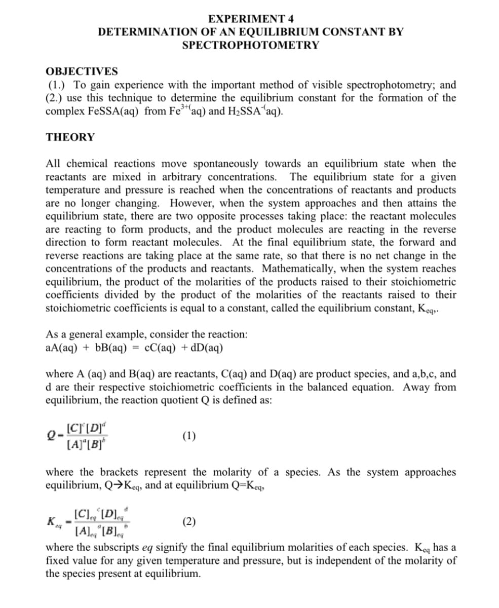 OBJECTIVES
(1.) To gain experience with the important method of visible spectrophotometry; and
(2.) use this technique to determine the equilibrium constant for the formation of the
complex FeSSA(aq) from Fe³(aq) and H₂SSA ¹aq).
THEORY
EXPERIMENT 4
DETERMINATION OF AN EQUILIBRIUM CONSTANT BY
SPECTROPHOTOMETRY
All chemical reactions move spontaneously towards an equilibrium state when the
reactants are mixed in arbitrary concentrations. The equilibrium state for a given
temperature and pressure is reached when the concentrations of reactants and products
are no longer changing. However, when the system approaches and then attains the
equilibrium state, there are two opposite processes taking place: the reactant molecules
are reacting to form products, and the product molecules are reacting in the reverse
direction to form reactant molecules. At the final equilibrium state, the forward and
reverse reactions are taking place at the same rate, so that there is no net change in the
concentrations of the products and reactants. Mathematically, when the system reaches
equilibrium, the product of the molarities of the products raised to their stoichiometric
coefficients divided by the product of the molarities of the reactants raised to their
stoichiometric coefficients is equal to a constant, called the equilibrium constant, Keq,.
As a general example, consider the reaction:
aA(aq) + bB(aq) cC(aq) + dD(aq)
where A (aq) and B(aq) are reactants, C(aq) and D(aq) are product species, and a,b,c, and
d are their respective stoichiometric coefficients in the balanced equation. Away from
equilibrium, the reaction quotient Q is defined as:
[C] [D]
[A] [B]*
K
=
where the brackets represent the molarity of a species. As the system approaches
equilibrium, Q→Keq, and at equilibrium Q=Keq,
(1)
¸ [C]r₂^[D]c₂ª
[A] [B]
(2)
where the subscripts eq signify the final equilibrium molarities of each species. Keq has a
fixed value for any given temperature and pressure, but is independent of the molarity of
the species present at equilibrium.
6