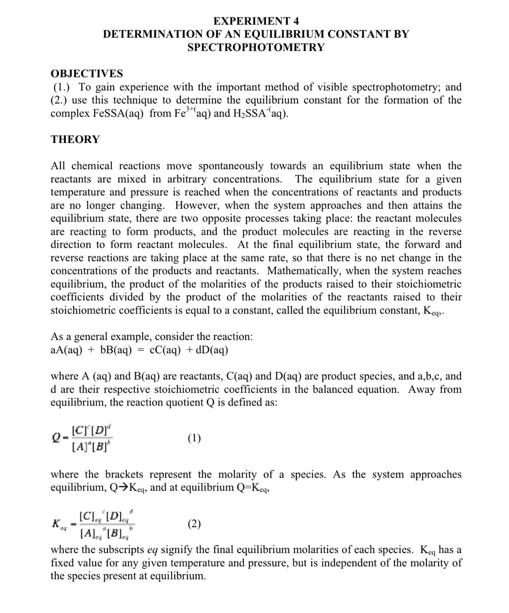 THEORY
OBJECTIVES
(1.) To gain experience with the important method of visible spectrophotometry; and
(2.) use this technique to determine the equilibrium constant for the formation of the
complex FeSSA(aq) from Fe³(aq) and H₂SSA (aq).
EXPERIMENT 4
DETERMINATION OF AN EQUILIBRIUM CONSTANT BY
All chemical reactions move spontaneously towards an equilibrium state when the
reactants are mixed in arbitrary concentrations. The equilibrium state for a given
temperature and pressure is reached when the concentrations of reactants and products
are no longer changing. However, when the system approaches and then attains the
equilibrium state, there are two opposite processes taking place: the reactant molecules
are reacting to form products, and the product molecules are reacting in the reverse
direction to form reactant molecules. At the final equilibrium state, the forward and
reverse reactions are taking place at the same rate, so that there is no net change in the
concentrations of the products and reactants. Mathematically, when the system reaches
equilibrium, the product of the molarities of the products raised to their stoichiometric
coefficients divided by the product of the molarities of the reactants raised to their
stoichiometric coefficients is equal to a constant, called the equilibrium constant, Keq,.
As a general example, consider the reaction:
aA(aq) + bB(aq) cC(aq) + dD(aq)
Q-
SPECTROPHOTOMETRY
where A (aq) and B(aq) are reactants, C(aq) and D(aq) are product species, and a,b,c, and
d are their respective stoichiometric coefficients in the balanced equation. Away from
equilibrium, the reaction quotient Q is defined as:
[C][D]*
[A][B]
K
=
[C], [D]
[A] [B]
where the brackets represent the molarity of a species. As the system approaches
equilibrium, Q→Keq, and at equilibrium Q=Keq,
(1)
(2)
where the subscripts eq signify the final equilibrium molarities of each species. Keq has a
fixed value for any given temperature and pressure, but is independent of the molarity of
the species present at equilibrium.
