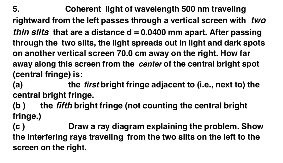 5.
Coherent light of wavelength 500 nm traveling
rightward from the left passes through a vertical screen with two
thin slits that are a distance d = 0.0400 mm apart. After passing
through the two slits, the light spreads out in light and dark spots
on another vertical screen 70.0 cm away on the right. How far
away along this screen from the center of the central bright spot
(central fringe) is:
(a)
the first bright fringe adjacent to (i.e., next to) the
central bright fringe.
(b) the fifth bright fringe (not counting the central bright
fringe.)
(c)
Draw a ray diagram explaining the problem. Show
the interfering rays traveling from the two slits on the left to the
screen on the right.