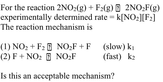 For the reaction 2NO2(g) + F2(g) 2NO₂F(g)
experimentally determined rate = k[NO2][F2]
The reaction mechanism is
(1) NO2 + F2 NO 2F + F
(slow) ki
(2) F + NO2 ? NO2F
(fast) k2
Is this an acceptable mechanism?