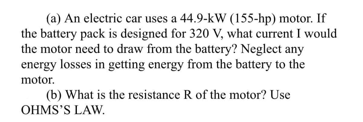 (a) An electric car uses a 44.9-kW (155-hp) motor. If
the battery pack is designed for 320 V, what current I would
the motor need to draw from the battery? Neglect any
energy losses in getting energy from the battery to the
motor.
(b) What is the resistance R of the motor? Use
OHMS'S LAW.