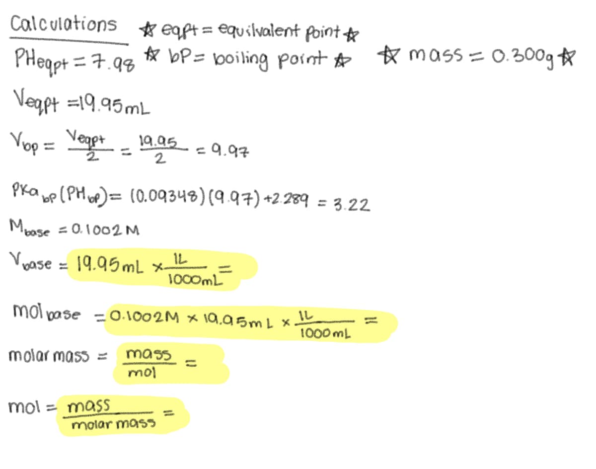 Calculations eqpt = equilvalent point ☆
☆eapt=
PHeqpt = 7.98
Vegpt =19.95mL
☆ bP=
boiling point ☆ ☆ mass = 0.300g *
Vop = Vege+ -19.95 = 9.97
2.
2
Pkap (PH)=(0.09348) (9.97) +2.289 = 3.22
Mbase = 0.1002 M
Vase=19.95 mL x-
1000mL
mol pase = 0.1002M x 19.95mL x
IL
1000 mL
molar mass = mass
mol
mol = mass
molar mass
11