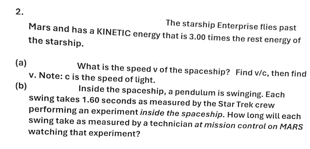 2.
(a)
(b)
The starship Enterprise flies past
Mars and has a KINETIC energy that is 3.00 times the rest energy of
the starship.
What is the speed v of the spaceship? Find v/c, then find
v. Note: c is the speed of light.
Inside the spaceship, a pendulum is swinging. Each
swing takes 1.60 seconds as measured by the Star Trek crew
performing an experiment inside the spaceship. How long will each
swing take as measured by a technician at mission control on MARS
watching that experiment?