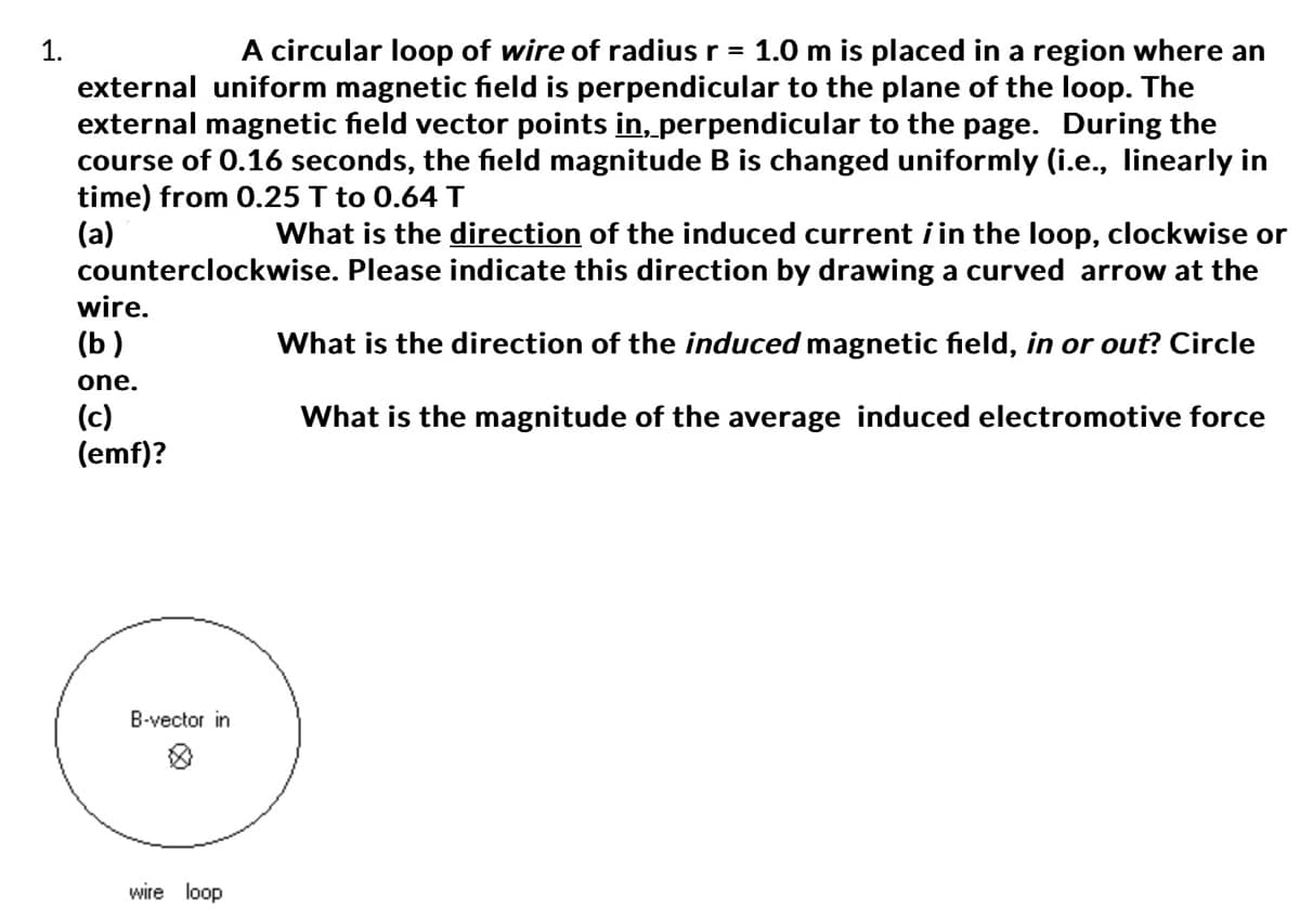 1.
A circular loop of wire of radius r = 1.0 m is placed in a region where an
external uniform magnetic field is perpendicular to the plane of the loop. The
external magnetic field vector points in, perpendicular to the page. During the
course of 0.16 seconds, the field magnitude B is changed uniformly (i.e., linearly in
time) from 0.25 T to 0.64 T
(a)
What is the direction of the induced current in the loop, clockwise or
counterclockwise. Please indicate this direction by drawing a curved arrow at the
What is the direction of the induced magnetic field, in or out? Circle
What is the magnitude of the average induced electromotive force
wire.
(b)
one.
(c)
(emf)?
B-vector in
wire loop