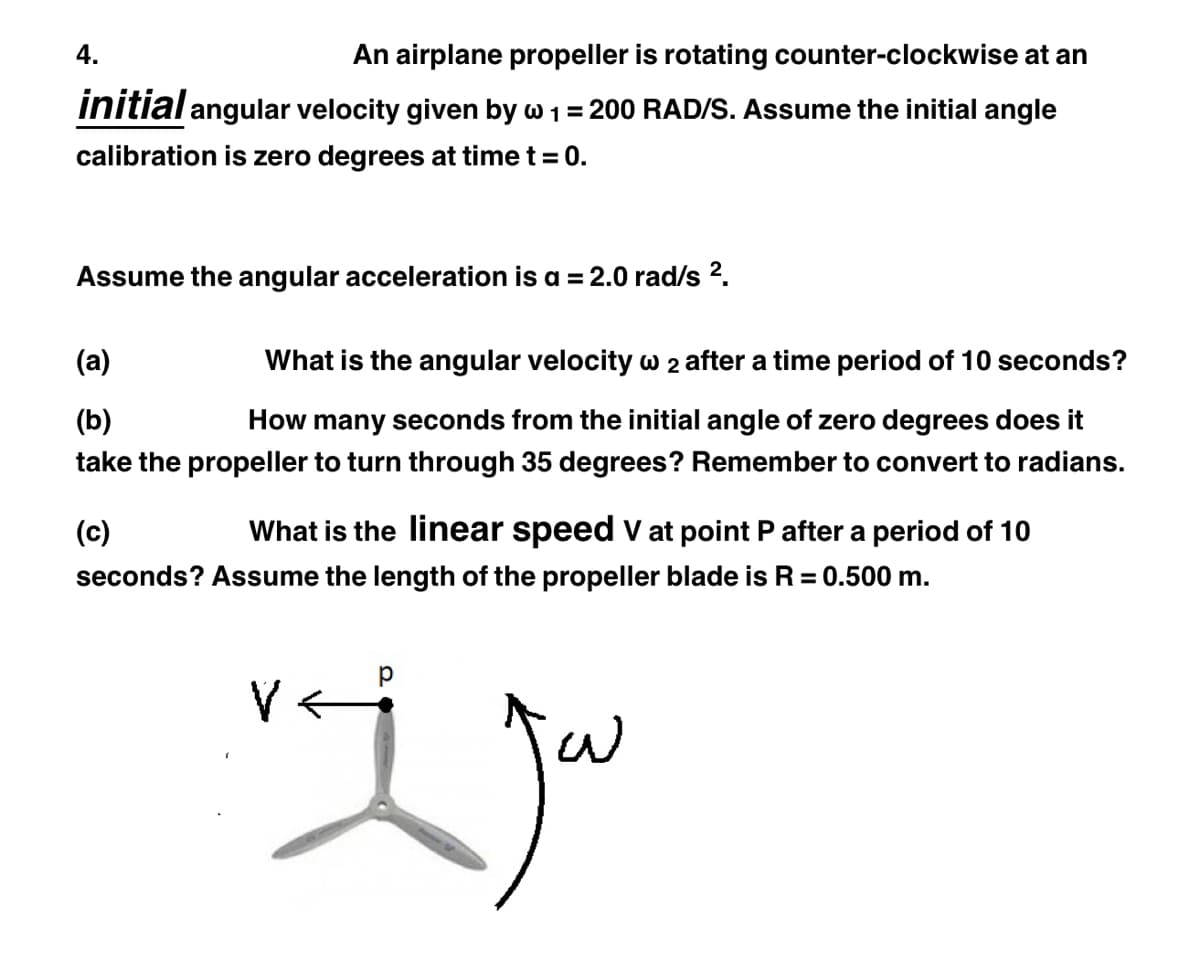 An airplane propeller is rotating counter-clockwise at an
initial angular velocity given by w 1 = 200 RAD/S. Assume the initial angle
calibration is zero degrees at time t = 0.
4.
Assume the angular acceleration is a = 2.0 rad/s ².
(a)
What is the angular velocity w 2 after a time period of 10 seconds?
(b)
How many seconds from the initial angle of zero degrees does it
take the propeller to turn through 35 degrees? Remember to convert to radians.
(c)
What is the linear speed V at point P after a period of 10
seconds? Assume the length of the propeller blade is R = 0.500 m.
vaj jou