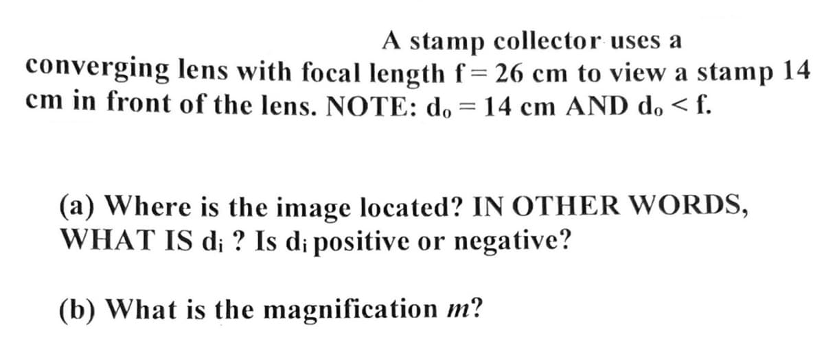 A stamp collector uses a
converging lens with focal length f = 26 cm to view a stamp 14
cm in front of the lens. NOTE: do = 14 cm AND do <f.
(a) Where is the image located? IN OTHER WORDS,
WHAT IS di ? Is di positive or negative?
(b) What is the magnification m?