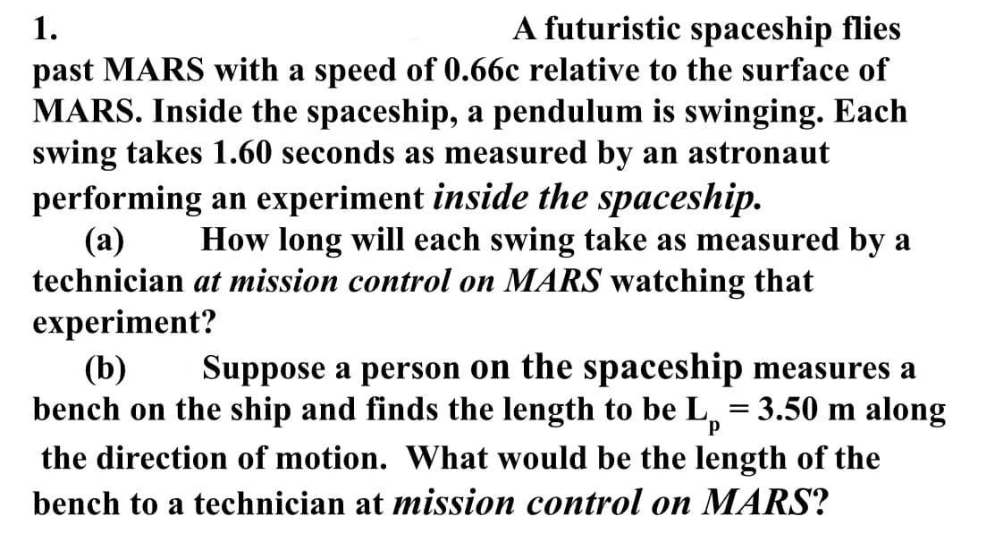 1.
A futuristic spaceship flies
past MARS with a speed of 0.66c relative to the surface of
MARS. Inside the spaceship, a pendulum is swinging. Each
swing takes 1.60 seconds as measured by an astronaut
performing an experiment inside the spaceship.
(a) How long will each swing take as measured by a
technician at mission control on MARS watching that
experiment?
P
(b) Suppose a person on the spaceship measures a
bench on the ship and finds the length to be L = = 3.50 m along
the direction of motion. What would be the length of the
bench to a technician at mission control on MARS?