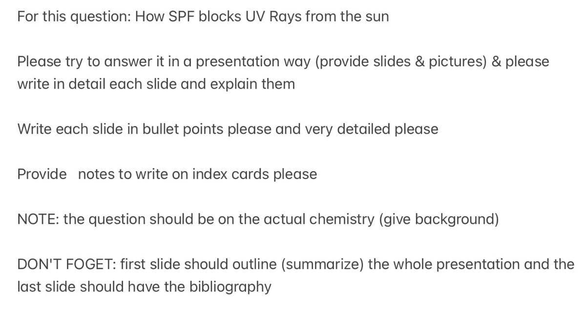 For this question: How SPF blocks UV Rays from the sun
Please try to answer it in a presentation way (provide slides & pictures) & please
write in detail each slide and explain them
Write each slide in bullet points please and very detailed please
Provide notes to write on index cards please
NOTE: the question should be on the actual chemistry (give background)
DON'T FOGET: first slide should outline (summarize) the whole presentation and the
last slide should have the bibliography