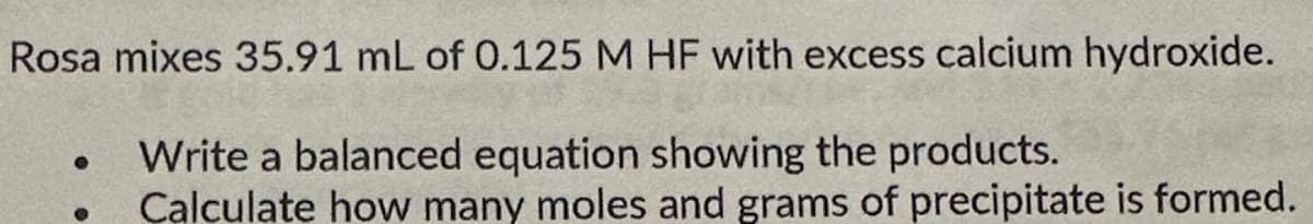 Rosa mixes 35.91 mL of 0.125 M HF with excess calcium hydroxide.
Write a balanced equation showing the products.
Calculate how many moles and grams of precipitate is formed.
●
