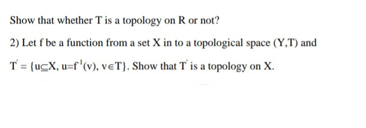 Show that whether T is a topology on R or not?
2) Let f be a function from a set X in to a topological space (Y,T) and
T = {ucX, u=f'(v), veT}. Show that T is a topology on X.
