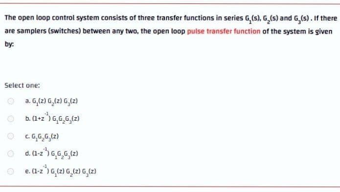 The open loop control system consists of three transfer functions in series G,(s), G,(s) and G,(s). If there
are samplers (switches) between any two, the open loop pulse transfer function of the system is given
by:
Select one:
a. G,(2) G,(z) G,(2)
b. (1+z") G,6,G,(2)
O C. G,G,G,(z)
e. (1-z') 6,(2) G,(2) G,(2)
