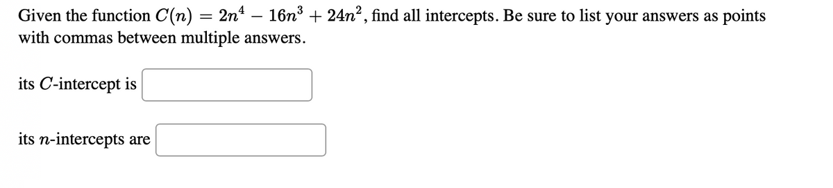 Given the function C(n) = 2n – 16n³ + 24n², find all intercepts. Be sure to list your answers as points
with commas between multiple answers.
its C-intercept is
its n-intercepts are
