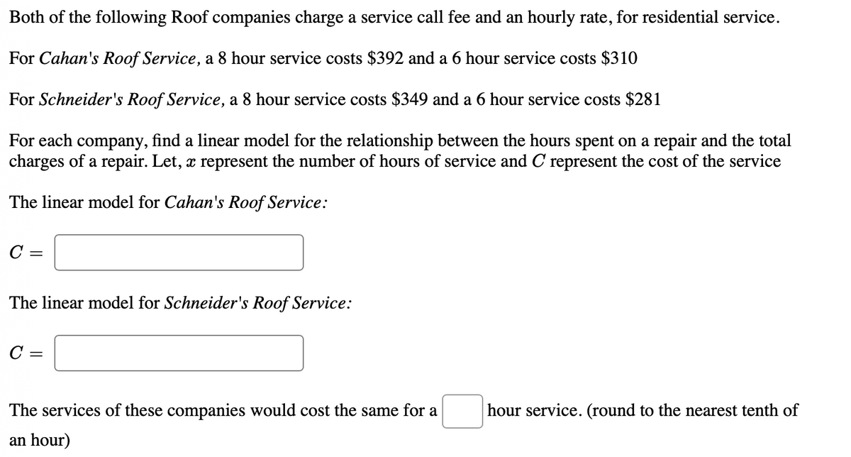 Both of the following Roof companies charge a service call fee and an hourly rate, for residential service.
For Cahan's Roof Service, a 8 hour service costs $392 and a 6 hour service costs $310
For Schneider's Roof Service, a 8 hour service costs $349 and a 6 hour service costs $281
For each company, find a linear model for the relationship between the hours spent on a repair and the total
charges of a repair. Let, x represent the number of hours of service and C represent the cost of the service
The linear model for Cahan's Roof Service:
C =
The linear model for Schneider's Roof Service:
C =
The services of these companies would cost the same for a
hour service. (round to the nearest tenth of
an hour)
