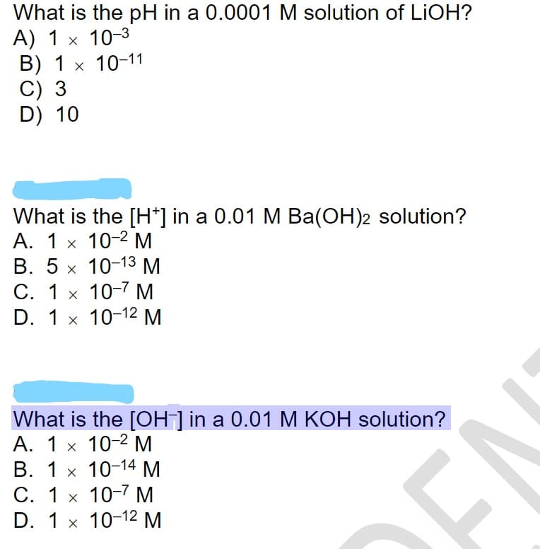 What is the pH in a 0.0001M solution of LIOH?
A) 1 x 10-3
B) 1 x 10-11
C) 3
D) 10
What is the [H*] in a 0.01 M Ba(OH)2 solution?
А. 1 х 10-2 М
B. 5 x 10-13 M
С. 1 х 10-7 м
D. 1 x 10-12 M
What is the [OH] in a 0.01 M KOH solution?
А. 1 х 10-2 М
B. 1 x 10-14 M
С. 1 х 10-7 Мм
D. 1 x 10-12М
DEN
