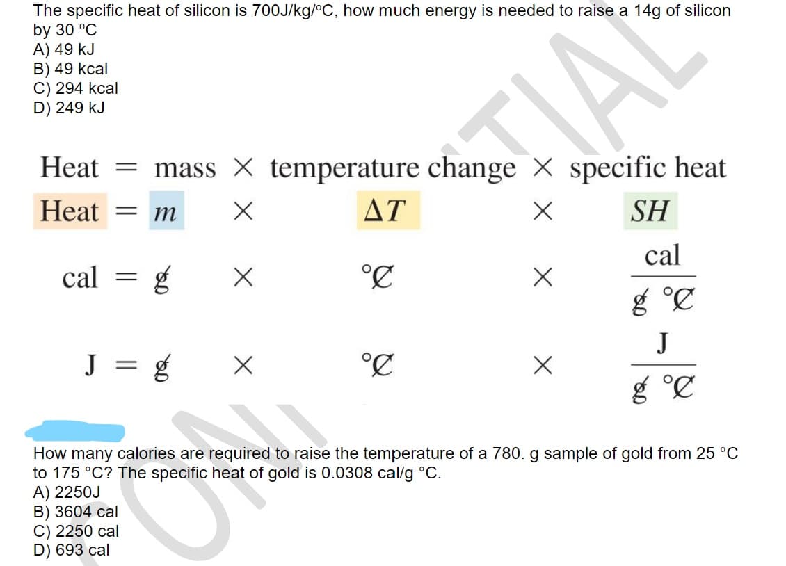 The specific heat of silicon is 700J/kg/°C, how much energy is needed to raise a 14g of silicon
by 30 °C
A) 49 kJ
B) 49 kcal
C) 294 kcal
D) 249 kJ
IAL
Heat = mass X temperature change × specific heat
Heat = m
ΔΤ
SH
cal =
°C
cal
g °C
J = g
°C
J
g °C
How many calories are required to raise the temperature of a 780. g sample of gold from 25 °C
to 175 °C? The specific heat of gold is 0.0308 cal/g °C.
A) 2250J
B) 3604 cal
C) 2250 cal
D) 693 cal
