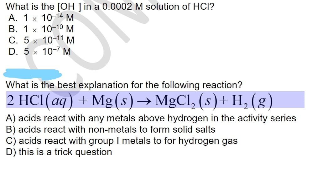 What is the [OH-] in a 0.0002 M solution of HCI?
А. 1 х 10-14М
В. 1 х 10-10М
С. 5
D. 5 x 10-7 М
10-11 M
What is the best explanation for the following reaction?
2 HCI(aq) + Mg(s)→ MgCl, (s)+ H, (g)
A) acids react with any metals above hydrogen in the activity series
B) acids react with non-metals to form solid salts
C) acids react with group I metals to for hydrogen gas
D) this is a trick question
