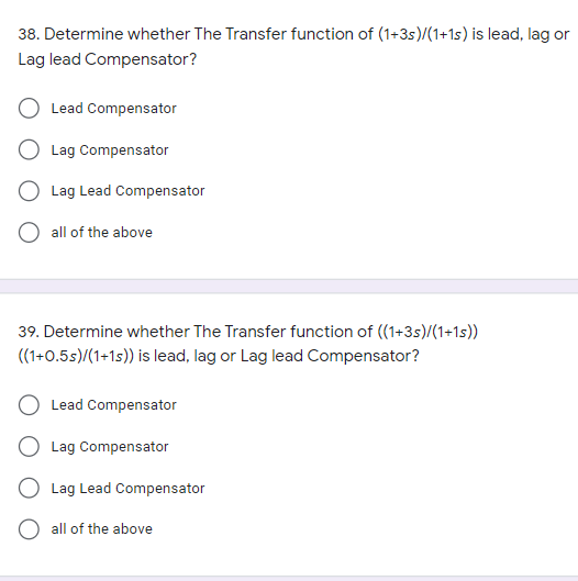 38. Determine whether The Transfer function of (1+3s)/(1+1s) is lead, lag or
Lag lead Compensator?
Lead Compensator
Lag Compensator
Lag Lead Compensator
all of the above
39. Determine whether The Transfer function of ((1+35)/(1+1s))
((1+0.5s)/(1+1s)) is lead, lag or Lag lead Compensator?
Lead Compensator
Lag Compensator
Lag Lead Compensator
O all of the above
